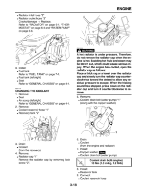 Page 90 
ENGINE 
3-18 
 
Radiator inlet hose “2” 
 
Radiator outlet hose “3”
Cracks/damage  
→ 
 Replace.
Refer to “RADIATOR” on page 6-1, “THER-
MOSTAT” on page 6-4 and “WATER PUMP”
on page 6-6.
3. Install: 
 
Fuel tank
Refer to “FUEL TANK” on page 7-1. 
 
Fuel tank (left/right) 
 
Seat
Refer to “GENERAL CHASSIS” on page 4-1. 
EAS21130 
CHANGING THE COOLANT 
1. Remove: 
 
Seat 
 
Air scoop (left/right)
Refer to “GENERAL CHASSIS” on page 4-1.
2. Remove: 
 
Coolant reservoir hose “1” 
 
Recovery tank...