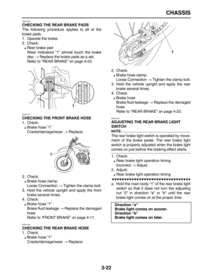 Page 94 
CHASSIS 
3-22 
EAS21260 
CHECKING THE REAR BRAKE PADS 
The following procedure applies to all of the
brake pads.
1. Operate the brake.
2. Check: 
 
Rear brake pad
Wear indicators “1” almost touch the brake
disc  
→ 
 Replace the brake pads as a set.
Refer to “REAR BRAKE” on page 4-23. 
EAS21270 
CHECKING THE FRONT BRAKE HOSE 
1. Check: 
 
Brake hose “1”
Cracks/damage/wear  
→ 
 Replace.
2. Check: 
 
Brake hose clamp
Loose Connection  
→ 
 Tighten the clamp bolt.
3. Hold the vehicle upright and apply...