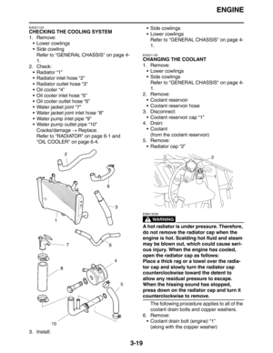 Page 102ENGINE
3-19
EAS21120
CHECKING THE COOLING SYSTEM
1. Remove:
 Lower cowlings
 Side cowling
Refer to GENERAL CHASSIS on page 4-
1.
2. Check:
 Radiator “1”
 Radiator inlet hose “2”
 Radiator outlet hose “3”
Oil cooler “4”
 Oil cooler inlet hose “5”
 Oil cooler outlet hose “6”
 Water jacket joint “7”
 Water jacket joint inlet hose “8”
 Water pump inlet pipe “9” 
 Water pump outlet pipe “10”
Cracks/damage → Replace.
Refer to RADIATOR on page 6-1 and 
OIL COOLER on page 6-4.
3. Install: Side...