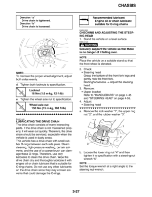 Page 110CHASSIS
3-27
NOTE:
To maintain the proper wheel alignment, adjust 
both sides evenly.
d. Tighten both locknuts to specification.
e. Tighten the wheel axle nut to specification.
▲▲▲▲▲▲▲▲▲▲▲▲▲▲▲▲▲▲▲▲▲▲▲▲▲▲▲▲▲▲
EAS21440
LUBRICATING THE DRIVE CHAIN
The drive chain consists of many interacting 
parts. If the drive chain is not maintained prop-
erly, it will wear out quickly. Therefore, the drive 
chain should be serviced, especially when the 
vehicle is used in dusty areas.
This vehicle has a drive chain with...