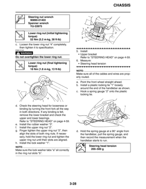 Page 111CHASSIS
3-28
c. Loosen the lower ring nut “4” completely, 
then tighten it to specification.
WARNING
EWA13140
Do not overtighten the lower ring nut.
d. Check the steering head for looseness or 
binding by turning the front fork all the way 
in both directions. If any binding is felt, 
remove the lower bracket and check the 
upper and lower bearings.
Refer to STEERING HEAD on page 4-59.
e. Install the rubber washer “3”.
f. Install the upper ring nut “2”.
g. Finger tighten the upper ring nut “2”, then...