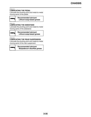 Page 118CHASSIS
3-35
EAS21710
LUBRICATING THE PEDAL
Lubricate the pivoting point and metal-to-metal 
moving parts of the pedal.
EAS21720
LUBRICATING THE SIDESTAND
Lubricate the pivoting point and metal-to-metal 
moving parts of the sidestand.
EAS21740
LUBRICATING THE REAR SUSPENSION
Lubricate the pivoting point and metal-to-metal 
moving parts of the rear suspension.
Recommended lubricant
Lithium-soap-based grease
Recommended lubricant
Lithium-soap-based grease
Recommended lubricant
Molybdenum disulfide grease 