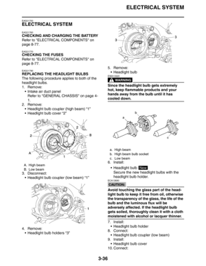 Page 119ELECTRICAL SYSTEM
3-36
EAS21750
ELECTRICAL SYSTEM
EAS21760
CHECKING AND CHARGING THE BATTERY
Refer to ELECTRICAL COMPONENTS on 
page 8-77.
EAS21770
CHECKING THE FUSES
Refer to ELECTRICAL COMPONENTS on 
page 8-77.
EAS21790
REPLACING THE HEADLIGHT BULBS
The following procedure applies to both of the 
headlight bulbs.
1. Remove:
 Intake air duct panel
Refer to GENERAL CHASSIS on page 4-
1.
2. Remove:
 Headlight bulb coupler (high beam) “1”
 Headlight bulb cover “2”
3. Disconnect:
 Headlight bulb coupler...