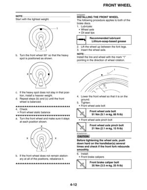 Page 134FRONT WHEEL
4-12
NOTE:
Start with the lightest weight.
b. Turn the front wheel 90° so that the heavy 
spot is positioned as shown.
c. If the heavy spot does not stay in that posi-
tion, install a heavier weight.
d. Repeat steps (b) and (c) until the front 
wheel is balanced.
▲▲▲▲▲▲▲▲▲▲▲▲▲▲▲▲▲▲▲▲▲▲▲▲▲▲▲▲▲▲
4. Check:
 Front wheel static balance
▼▼▼▼▼▼▼▼▼▼▼▼▼▼▼▼▼▼▼▼▼▼▼▼▼▼▼▼▼▼
a. Turn the front wheel and make sure it stays 
at each position shown.
b. If the front wheel does not remain station-
ary at all of...