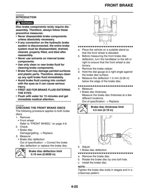 Page 147FRONT BRAKE
4-25
EAS22220
INTRODUCTION
WARNING
EWA14100
Disc brake components rarely require dis-
assembly. Therefore, always follow these 
preventive measures:
 Never disassemble brake components 
unless absolutely necessary.
 If any connection on the hydraulic brake 
system is disconnected, the entire brake 
system must be disassembled, drained, 
cleaned, properly filled, and bled after 
reassembly.
 Never use solvents on internal brake 
components.
 Use only clean or new brake fluid for 
cleaning...