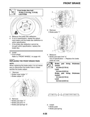 Page 148FRONT BRAKE
4-26
d. Measure the brake disc deflection.
e. If out of specification, repeat the adjust-
ment steps until the brake disc deflection is 
within specification.
f. If the brake disc deflection cannot be 
brought within specification, replace the 
brake disc.
▲▲▲▲▲▲▲▲▲▲▲▲▲▲▲▲▲▲▲▲▲▲▲▲▲▲▲▲▲▲
6. Install:
 Front wheel
Refer to FRONT WHEEL on page 4-8.
EAS22260
REPLACING THE FRONT BRAKE PADS
NOTE:
When replacing the brake pads, it is not neces-
sary to disconnect the brake hose or disas-
semble the...