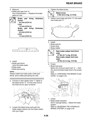 Page 161REAR BRAKE
4-39
3. Measure:
 Brake pad wear limit “a”
Out of specification → Replace the brake 
pads as a set.
4. Install:
 Brake pad shims
(onto the brake pads)
 Brake pads
 Brake pad spring
NOTE:
Always install new brake pads, brake pad 
shims, and a brake pad spring as a set.
▼▼▼▼▼▼▼▼▼▼▼▼▼▼▼▼▼▼▼▼▼▼▼▼▼▼▼▼▼▼
a. Connect a clear plastic hose “1” tightly to 
the bleed screw “2”. Put the other end of 
the hose into an open container.
b. Loosen the bleed screw and push the 
brake caliper pistons into the...