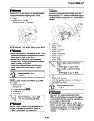 Page 163REAR BRAKE
4-41
WARNING
EWA13610
Whenever a brake caliper is disassembled, 
replace the brake caliper piston seals.
2. Check:
 Brake caliper bracket “1”
Cracks/damage → Replace.
EAS22650
ASSEMBLING THE REAR BRAKE CALIPER
WARNING
EWA13620
 Before installation, all internal brake com-
ponents should be cleaned and lubricated 
with clean or new brake fluid.
 Never use solvents on internal brake 
components as they will cause the piston 
seals to swell and distort.
 Whenever a brake caliper is disassem-...