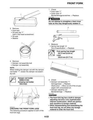 Page 175FRONT FORK
4-53
3. Remove:
 Dust seal
 Oil seal clip “1”
(with a flat-head screwdriver)
Oil seal
 Washer
4. Remove:
 Damper rod assembly bolt
 Damper rod assembly
NOTE:
While holding the damper rod with the damper 
rod holder “1”, loosen the damper rod assem-
bly bolt.
EAS23010
CHECKING THE FRONT FORK LEGS
The following procedure applies to both of the 
front fork legs.1. Check:
 Inner tube “1”
 Outer tube “2”
Bends/damage/scratches → Replace.
WARNING
EWA13650
Do not attempt to straighten a bent...