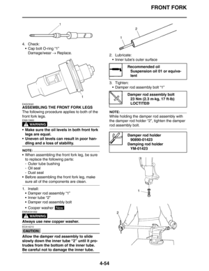 Page 176FRONT FORK
4-54
4. Check:
 Cap bolt O-ring “1”
Damage/wear → Replace.
EAS23040
ASSEMBLING THE FRONT FORK LEGS
The following procedure applies to both of the 
front fork legs.
WARNING
EWA13660
 Make sure the oil levels in both front fork 
legs are equal.
 Uneven oil levels can result in poor han-
dling and a loss of stability.
NOTE:
 When assembling the front fork leg, be sure 
to replace the following parts:
- Outer tube bushing
-Oil seal
- Dust seal
 Before assembling the front fork leg, make 
sure...