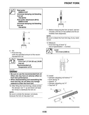 Page 178FRONT FORK
4-56
9. Fill:
 Front fork leg
(with the specified amount of the recom-
mended fork oil)
CAUTION:
ECA14230
 Be sure to use the recommended fork oil. 
Other oils may have an adverse effect on 
front fork performance.
 When disassembling and assembling the 
front fork leg, do not allow any foreign 
material to enter the front fork.
10. After filling the front fork leg, slowly stroke 
the damper rod “1” up and down (at least 
ten times) to distribute the fork oil.
NOTE:
Be sure to stroke the...