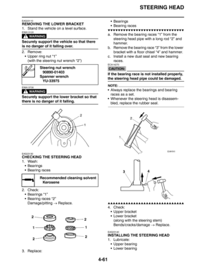 Page 183STEERING HEAD
4-61
EAS23110
REMOVING THE LOWER BRACKET
1. Stand the vehicle on a level surface.
WARNING
EWA13120
Securely support the vehicle so that there 
is no danger of it falling over.
2. Remove:
 Upper ring nut “1”
(with the steering nut wrench “2”)
WARNING
EWA13730
Securely support the lower bracket so that 
there is no danger of it falling.
EAS23130
CHECKING THE STEERING HEAD
1. Wash:
 Bearings
 Bearing races
2. Check:
 Bearings “1”
 Bearing races “2”
Damage/pitting → Replace.
3. Replace:...