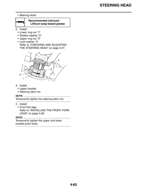 Page 184STEERING HEAD
4-62
 Bearing races
2. Install:
 Lower ring nut “1”
 Rubber washer “2”
 Upper ring nut “3”
 Lock washer “4”
Refer to CHECKING AND ADJUSTING 
THE STEERING HEAD on page 3-27.
3. Install:
 Upper bracket
 Steering stem nut
NOTE:
Temporarily tighten the steering stem nut.
4. Install:
 Front fork legs
Refer to INSTALLING THE FRONT FORK 
LEGS on page 4-58.
NOTE:
Temporarily tighten the upper and lower 
bracket pinch bolts.
Recommended lubricant
Lithium-soap-based grease 