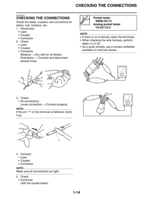 Page 20CHECKING THE CONNECTIONS
1-14
EAS20250
CHECKING THE CONNECTIONS
Check the leads, couplers, and connectors for 
stains, rust, moisture, etc.
1. Disconnect:
 Lead
 Coupler
 Connector
2. Check:
 Lead
 Coupler
 Connector
Moisture → Dry with an air blower.
Rust/stains → Connect and disconnect 
several times.
3. Check:
 All connections
Loose connection → Connect properly.
NOTE:
If the pin “1” on the terminal is flattened, bend 
it up.
4. Connect:
 Lead
 Coupler
 Connector
NOTE:
Make sure all...