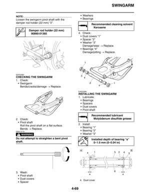 Page 191SWINGARM
4-69
NOTE:
Loosen the swingarm pivot shaft with the 
damper rod holder (22 mm) “2”.
EAS23360
CHECKING THE SWINGARM
1. Check:
 Swingarm
Bends/cracks/damage → Replace.
2. Check:
 Pivot shaft
Roll the pivot shaft on a flat surface.
Bends → Replace.
WARNING
EWA13770
Do not attempt to straighten a bent pivot 
shaft.
3. Wash:
 Pivot shaft
Dust covers
SpacerWashers
 Bearings
4. Check:
 Dust covers “1”
 Spacer “2”
 Washer “3”
Damage/wear → Replace.
 Bearings “4”
Damage/pitting → Replace....