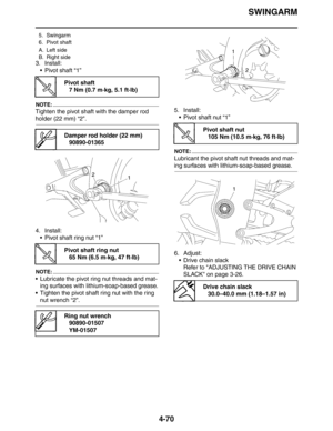 Page 192SWINGARM
4-70
3. Install:
 Pivot shaft “1”
NOTE:
Tighten the pivot shaft with the damper rod 
holder (22 mm) “2”.
4. Install:
 Pivot shaft ring nut “1”
NOTE:
 Lubricate the pivot ring nut threads and mat-
ing surfaces with lithium-soap-based grease.
 Tighten the pivot shaft ring nut with the ring 
nut wrench “2”.5. Install:
 Pivot shaft nut “1”
NOTE:
Lubricant the pivot shaft nut threads and mat-
ing surfaces with lithium-soap-based grease.
6. Adjust:
 Drive chain slack
Refer to ADJUSTING THE DRIVE...