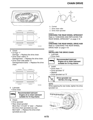 Page 195CHAIN DRIVE
4-73
▲▲▲▲▲▲▲▲▲▲▲▲▲▲▲▲▲▲▲▲▲▲▲▲▲▲▲▲▲▲
4. Check:
 O-rings “1”
Damage → Replace the drive chain.
 Drive chain rollers “2”
Damage/wear → Replace the drive chain.
 Drive chain side plates “3”
Damage/wear/cracks → Replace the drive 
chain.
5. Lubricate:
 Drive chain
6. Check:
 Drive sprocket
 Rear wheel sprocket
More than 1/4 tooth “a” wear → Replace 
the drive chain sprockets as a set.
Bent teeth → Replace the drive chain 
sprockets as a set.
EAS23470
CHECKING THE REAR WHEEL SPROCKET
Refer to...