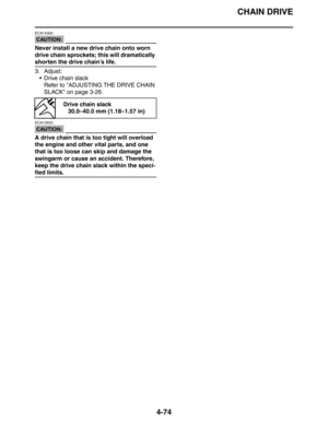 Page 196CHAIN DRIVE
4-74
CAUTION:
ECA14300
Never install a new drive chain onto worn 
drive chain sprockets; this will dramatically 
shorten the drive chain’s life.
3. Adjust:
 Drive chain slack
Refer to ADJUSTING THE DRIVE CHAIN 
SLACK on page 3-26
CAUTION:
ECA13550
A drive chain that is too tight will overload 
the engine and other vital parts, and one 
that is too loose can skip and damage the 
swingarm or cause an accident. Therefore, 
keep the drive chain slack within the speci-
fied limits.
Drive chain...