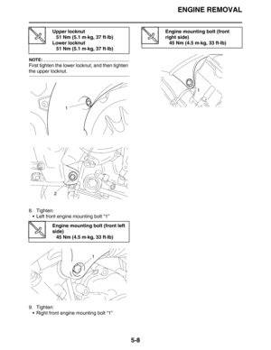 Page 208ENGINE REMOVAL
5-8
NOTE:
First tighten the lower locknut, and then tighten 
the upper locknut.
8. Tighten:
 Left front engine mounting bolt “1”
9. Tighten:
 Right front engine mounting bolt “1”
Upper locknut
51 Nm (5.1 m·kg, 37 ft·lb)
Lower locknut
51 Nm (5.1 m·kg, 37 ft·lb)
Engine mounting bolt (front left 
side)
45 Nm (4.5 m·kg, 33 ft·lb)
Engine mounting bolt (front 
right side)
45 Nm (4.5 m·kg, 33 ft·lb) 