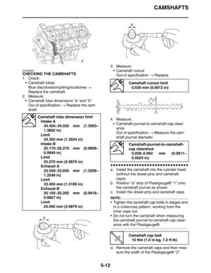 Page 212CAMSHAFTS
5-12
EAS23850
CHECKING THE CAMSHAFTS
1. Check:
 Camshaft lobes
Blue discoloration/pitting/scratches → 
Replace the camshaft.
2. Measure:
 Camshaft lobe dimensions “a” and “b”
Out of specification → Replace the cam-
shaft.3. Measure:
 Camshaft runout
Out of specification → Replace.
4. Measure:
 Camshaft-journal-to-camshaft-cap clear-
ance
Out of specification → Measure the cam-
shaft journal diameter.
▼▼▼▼▼▼▼▼▼▼▼▼▼▼▼▼▼▼▼▼▼▼▼▼▼▼▼▼▼▼
a. Install the camshaft into the cylinder head 
(without the...