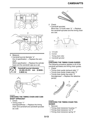 Page 213CAMSHAFTS
5-13
▲▲▲▲▲▲▲▲▲▲▲▲▲▲▲▲▲▲▲▲▲▲▲▲▲▲▲▲▲▲
5. Measure:
 Camshaft journal diameter “a”
Out of specification → Replace the cam-
shaft.
Within specification → Replace the cylinder 
head and the camshaft caps as a set.
EAS23870
CHECKING THE TIMING CHAIN AND CAM-
SHAFT SPROCKET
1. Check:
 Timing chain “1”
Damage/stiffness → Replace the timing 
chain and camshaft and camshaft sprocket 
as a set.2. Check:
 Camshaft sprocket
More than 1/4 tooth wear “a” → Replace 
the camshaft sprocket and the timing chain...