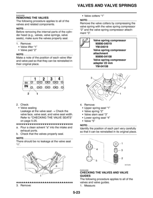 Page 223VALVES AND VALVE SPRINGS
5-23
EAS24280
REMOVING THE VALVES
The following procedure applies to all of the 
valves and related components.
NOTE:
Before removing the internal parts of the cylin-
der head (e.g., valves, valve springs, valve 
seats), make sure the valves properly seal.
1. Remove:
 Valve lifter “1”
 Valve pad “2”
NOTE:
Make a note of the position of each valve lifter 
and valve pad so that they can be reinstalled in 
their original place.
2. Check:
 Valve sealing
Leakage at the valve seat →...