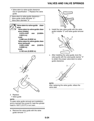 Page 224VALVES AND VALVE SPRINGS
5-24
 Valve-stem-to-valve-guide clearance
Out of specification → Replace the valve 
guide.
2. Replace:
 Valve guide
NOTE:
To ease valve guide removal and installation, 
and to maintain the correct fit, heat the cylinder 
head to 100°C (212°F) in an oven.
▼▼▼▼▼▼▼▼▼▼▼▼▼▼▼▼▼▼▼▼▼▼▼▼▼▼▼▼▼▼
a. Remove the valve guide with the valve 
guide remover “1”.b. Install the new valve guide with the valve 
guide installer “2” and valve guide remover 
“1”.
c. After installing the valve guide,...