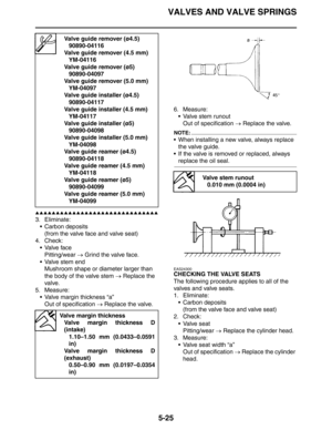 Page 225VALVES AND VALVE SPRINGS
5-25
▲▲▲▲▲▲▲▲▲▲▲▲▲▲▲▲▲▲▲▲▲▲▲▲▲▲▲▲▲▲
3. Eliminate:
 Carbon deposits
(from the valve face and valve seat)
4. Check:
Valve face
Pitting/wear → Grind the valve face.
 Valve stem end
Mushroom shape or diameter larger than 
the body of the valve stem → Replace the 
valve.
5. Measure:
 Valve margin thickness “a”
Out of specification → Replace the valve.6. Measure:
 Valve stem runout
Out of specification → Replace the valve.
NOTE:
 When installing a new valve, always replace 
the...