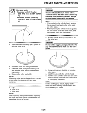 Page 226VALVES AND VALVE SPRINGS
5-26
▼▼▼▼▼▼▼▼▼▼▼▼▼▼▼▼▼▼▼▼▼▼▼▼▼▼▼▼▼▼
a. Apply Mechanic’s blueing dye (Dykem) “b” 
onto the valve face.
b. Install the valve into the cylinder head.
c. Press the valve through the valve guide 
and onto the valve seat to make a clear 
impression.
d. Measure the valve seat width.
NOTE:
Where the valve seat and valve face contacted 
one another, the blueing will have been 
removed.
▲▲▲▲▲▲▲▲▲▲▲▲▲▲▲▲▲▲▲▲▲▲▲▲▲▲▲▲▲▲
4. Lap:
Valve face
 Valve seat
NOTE:
After replacing the cylinder head...