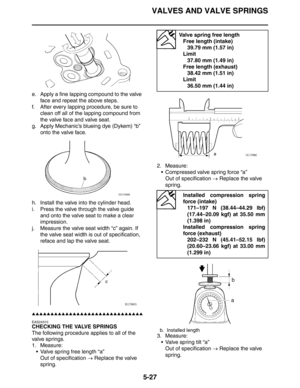 Page 227VALVES AND VALVE SPRINGS
5-27
e. Apply a fine lapping compound to the valve 
face and repeat the above steps.
f. After every lapping procedure, be sure to 
clean off all of the lapping compound from 
the valve face and valve seat.
g. Apply Mechanic’s blueing dye (Dykem) “b” 
onto the valve face.
h. Install the valve into the cylinder head.
i. Press the valve through the valve guide 
and onto the valve seat to make a clear 
impression.
j. Measure the valve seat width “c” again. If 
the valve seat width is...