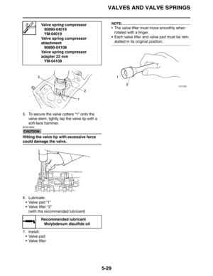 Page 229VALVES AND VALVE SPRINGS
5-29
5. To secure the valve cotters “1” onto the 
valve stem, lightly tap the valve tip with a 
soft-face hammer.
CAUTION:
ECA13800
Hitting the valve tip with excessive force 
could damage the valve.
6. Lubricate:
 Valve pad “1”
 Valve lifter “2”
(with the recommended lubricant)
7. Install:
 Valve pad
 Valve lifter
NOTE:
 The valve lifter must move smoothly when 
rotated with a finger.
 Each valve lifter and valve pad must be rein-
stalled in its original position.
Valve...