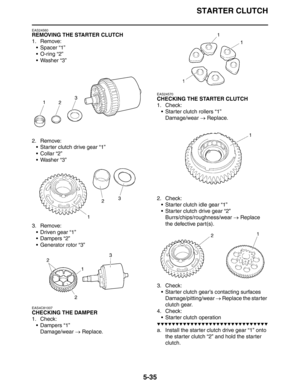 Page 235STARTER CLUTCH
5-35
EAS24560
REMOVING THE STARTER CLUTCH
1. Remove:
 Spacer “1”
 O-ring “2”
 Washer “3”
2. Remove:
 Starter clutch drive gear “1”
 Collar “2”
 Washer “3”
3. Remove:
 Driven gear “1”
 Dampers “2”
 Generator rotor “3”
EAS4C81007
CHECKING THE DAMPER
1. Check:
 Dampers “1”
Damage/wear → Replace.
EAS24570
CHECKING THE STARTER CLUTCH
1. Check:
 Starter clutch rollers “1”
Damage/wear → Replace.
2. Check:
 Starter clutch idle gear “1”
 Starter clutch drive gear “2”...