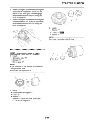 Page 236STARTER CLUTCH
5-36
b. When turning the starter clutch drive gear 
clockwise “A”, the starter clutch and the 
starter clutch drive gear should engage, 
otherwise the starter clutch is faulty and 
must be replaced.
c. When turning the starter clutch drive gear 
counterclockwise “B”, it should turn freely, 
otherwise the starter clutch is faulty and 
must be replaced.
▲▲▲▲▲▲▲▲▲▲▲▲▲▲▲▲▲▲▲▲▲▲▲▲▲▲▲▲▲▲
EAS24600
INSTALLING THE STARTER CLUTCH
1. Install:
 Generator rotor “1”
 Damper “2”
 Driven gear “3”...