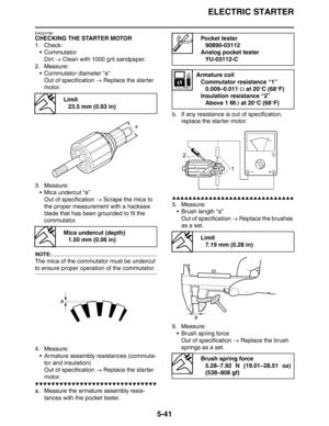 Page 241ELECTRIC STARTER
5-41
EAS24790
CHECKING THE STARTER MOTOR
1. Check:
Commutator
Dirt → Clean with 1000 grit sandpaper.
2. Measure:
 Commutator diameter “a”
Out of specification → Replace the starter 
motor.
3. Measure:
 Mica undercut “a”
Out of specification → Scrape the mica to 
the proper measurement with a hacksaw 
blade that has been grounded to fit the 
commutator.
NOTE:
The mica of the commutator must be undercut 
to ensure proper operation of the commutator.
4. Measure:
 Armature assembly...