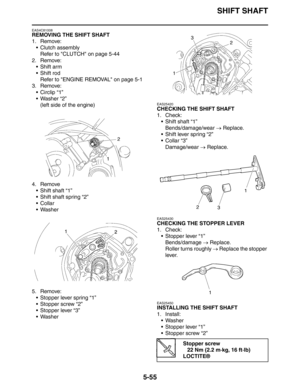 Page 255SHIFT SHAFT
5-55
EAS4C81008
REMOVING THE SHIFT SHAFT
1. Remove:
 Clutch assembly
Refer to CLUTCH on page 5-44
2. Remove:
 Shift arm
 Shift rod
Refer to ENGINE REMOVAL on page 5-1
3. Remove:
 Circlip “1”
 Washer “2”
(left side of the engine)
4. Remove
 Shift shaft “1”
 Shift shaft spring “2”
Collar
 Washer
5. Remove:
 Stopper lever spring “1”
 Stopper screw “2”
 Stopper lever “3”
 Washer
EAS25420
CHECKING THE SHIFT SHAFT
1. Check:
 Shift shaft “1”
Bends/damage/wear → Replace.
 Shift lever...