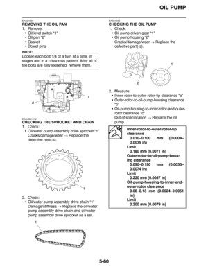 Page 260OIL PUMP
5-60
EAS24930
REMOVING THE OIL PAN
1. Remove:
 Oil level switch “1”
 Oil pan “2”
Gasket
 Dowel pins
NOTE:
Loosen each bolt 1/4 of a turn at a time, in 
stages and in a crisscross pattern. After all of 
the bolts are fully loosened, remove them.
EAS4C81012
CHECKING THE SPROCKET AND CHAIN
1. Check:
 Oil/water pump assembly drive sprocket “1”
Cracks/damage/wear → Replace the 
defective part(-s).
2. Check:
 Oil/water pump assembly drive chain “1”
Damage/stiffness → Replace the oil/water 
pump...