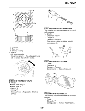 Page 261OIL PUMP
5-61
3. Check:
 Oil pump operation
Rough movement → Repeat steps (1) and 
(2) or replace the defective part(s).
EAS24970
CHECKING THE RELIEF VALVE
1. Check:
 Relief valve body “1”
 Relief valve “2”
 Spring “3”
 O-ring “4”
Damage/wear → Replace the defective 
part(s).
EAS24980
CHECKING THE OIL DELIVERY PIPES
The following procedure applies to all of the oil 
delivery pipes.
1. Check:
 Oil delivery pipe “1”
 Oil pipe “2”
Damage → Replace.
Obstruction → Wash and blow out with 
compressed...