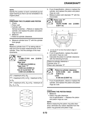 Page 272CRANKSHAFT
5-72
NOTE:
Identify the position of each crankshaft journal 
upper bearing so that it can be reinstalled in its 
original place.
EAS24390
CHECKING THE CYLINDER AND PISTON
1. Check:
 Piston wall
 Cylinder wall
Vertical scratches → Rebore or replace the 
cylinder, and replace the piston and piston 
rings as a set.
2. Measure:
 Piston-to-cylinder clearance
▼▼▼▼▼▼▼▼▼▼▼▼▼▼▼▼▼▼▼▼▼▼▼▼▼▼▼▼▼▼
a. Measure cylinder bore “C” with the cylinder 
bore gauge.
NOTE:
Measure cylinder bore “C” by taking...