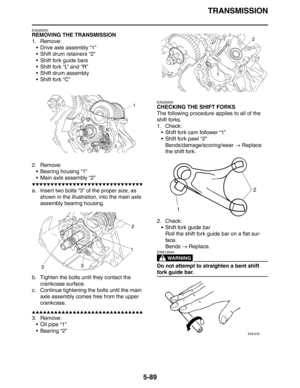 Page 289TRANSMISSION
5-89
EAS26250
REMOVING THE TRANSMISSION
1. Remove:
 Drive axle assembly “1”
 Shift drum retainers “2”
 Shift fork guide bars
 Shift fork “L” and “R”
 Shift drum assembly
 Shift fork “C”
2. Remove:
 Bearing housing “1”
 Main axle assembly “2”
▼▼▼▼▼▼▼▼▼▼▼▼▼▼▼▼▼▼▼▼▼▼▼▼▼▼▼▼▼▼
a. Insert two bolts “3” of the proper size, as 
shown in the illustration, into the main axle 
assembly bearing housing.
b. Tighten the bolts until they contact the 
crankcase surface.
c. Continue tightening the...