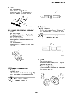 Page 290TRANSMISSION
5-90
3. Check:
 Shift fork movement
(along the shift fork guide bar)
Rough movement → Replace the shift 
forks and shift fork guide bar as a set.
EAS26270
CHECKING THE SHIFT DRUM ASSEMBLY
1. Check:
 Shift drum groove
Damage/scratches/wear → Replace the 
shift drum assembly.
 Shift drum segment “1”
Damage/wear → Replace the shift drum 
assembly.
 Shift drum bearing “2”
Damage/pitting → Replace the shift drum 
assembly.
EAS26300
CHECKING THE TRANSMISSION
1. Measure:
 Main axle runout...