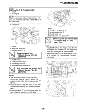 Page 291TRANSMISSION
5-91
EAS26350
INSTALLING THE TRANSMISSION
1. Install:
 Bearing “1”
NOTE:
Make the seal side of bearing face to the out-
side and install it close to the right end face of 
the crankcase.
Oil pipe “2”
2. Install:
 Main axle assembly “1”
 Bearing housing “2”
 Shift fork “C”
 Shift drum assembly
 Shift fork guide bar
 Shift fork guide bar retainer
NOTE:
 The embossed marks on the shift forks 
should face towards the right side of the 
engine and be in the following sequence: “R”, 
“C”,...