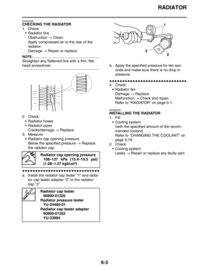 Page 297RADIATOR
6-3
EAS26390
CHECKING THE RADIATOR
1. Check:
 Radiator fins
Obstruction → Clean.
Apply compressed air to the rear of the 
radiator.
Damage → Repair or replace.
NOTE:
Straighten any flattened fins with a thin, flat-
head screwdriver.
2. Check:
 Radiator hoses
 Radiator pipes
Cracks/damage → Replace.
3. Measure:
 Radiator cap opening pressure
Below the specified pressure → Replace 
the radiator cap.
▼▼▼▼▼▼▼▼▼▼▼▼▼▼▼▼▼▼▼▼▼▼▼▼▼▼▼▼▼▼
a. Install the radiator cap tester “1” and radia-
tor cap tester...
