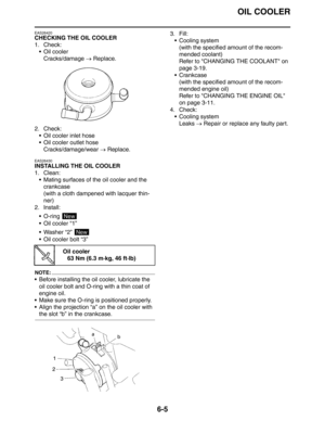 Page 299OIL COOLER
6-5
EAS26420
CHECKING THE OIL COOLER
1. Check:
Oil cooler
Cracks/damage → Replace.
2. Check:
 Oil cooler inlet hose
 Oil cooler outlet hose
Cracks/damage/wear → Replace.
EAS26430
INSTALLING THE OIL COOLER
1. Clean:
 Mating surfaces of the oil cooler and the 
crankcase
(with a cloth dampened with lacquer thin-
ner)
2. Install:
 O-ring 
Oil cooler “1”
 Washer “2” 
 Oil cooler bolt “3”
NOTE:
 Before installing the oil cooler, lubricate the 
oil cooler bolt and O-ring with a thin coat of...
