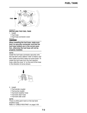 Page 309FUEL TANK
7-3
EAS4C81002
INSTALLING THE FUEL TANK
1. Install:
 Fuel hose
 Fuel hose connector cover
CAUTION:
ECA14740
When installing the fuel hose, make sure 
that it is securely connected, and that the 
fuel hose holders are in the correct posi-
tion, otherwise the fuel hose will not be 
properly installed.
NOTE:
Install the fuel hose connector securely onto 
the fuel tank until a distinct “click” is heard, and 
then make sure that it does not come loose. To 
install the fuel hose from the fuel...