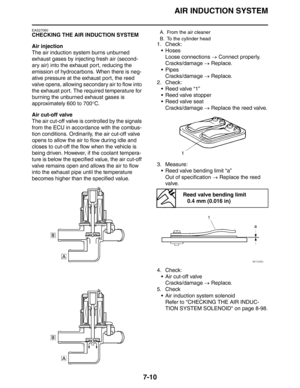 Page 316AIR INDUCTION SYSTEM
7-10
EAS27060
CHECKING THE AIR INDUCTION SYSTEM
Air injection
The air induction system burns unburned 
exhaust gases by injecting fresh air (second-
ary air) into the exhaust port, reducing the 
emission of hydrocarbons. When there is neg-
ative pressure at the exhaust port, the reed 
valve opens, allowing secondary air to flow into 
the exhaust port. The required temperature for 
burning the unburned exhaust gases is 
approximately 600 to 700°C.
Air cut-off valve
The air cut-off...