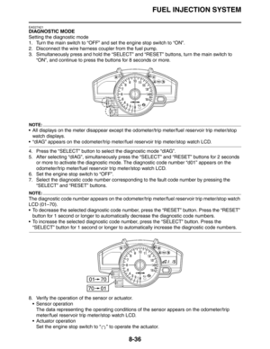 Page 355FUEL INJECTION SYSTEM
8-36
EAS27421
DIAGNOSTIC MODE
Setting the diagnostic mode
1. Turn the main switch to “OFF” and set the engine stop switch to “ON”.
2. Disconnect the wire harness coupler from the fuel pump.
3. Simultaneously press and hold the “SELECT” and “RESET” buttons, turn the main switch to 
“ON”, and continue to press the buttons for 8 seconds or more.
NOTE:
 All displays on the meter disappear except the odometer/trip meter/fuel reservoir trip meter/stop 
watch displays.
 “dIAG” appears on...