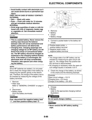 Page 405ELECTRICAL COMPONENTS
8-86
 Avoid bodily contact with electrolyte as it 
can cause severe burns or permanent eye 
injury.
FIRST AID IN CASE OF BODILY CONTACT:
EXTERNAL
 Skin — Wash with water.
 Eyes — Flush with water for 15 minutes 
and get immediate medical attention.
INTERNAL
 Drink large quantities of water or milk fol-
lowed with milk of magnesia, beaten egg 
or vegetable oil. Get immediate medical 
attention.
CAUTION:
ECA13660
 This is a sealed battery. Never remove the 
sealing caps because...