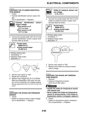 Page 418ELECTRICAL COMPONENTS
8-99
EAS28390
CHECKING THE CYLINDER IDENTIFICA-
TION SENSOR
1. Check:
 Cylinder identification sensor output volt-
age
Out of specification → Replace.
▼▼▼▼▼▼▼▼▼▼▼▼▼▼▼▼▼▼▼▼▼▼▼▼▼▼▼▼▼▼
a. Connect the pocket tester (DC 20 V) to the 
cylinder identification sensor coupler (wire 
harness side) as shown.
b. Set the main switch to “ON”.
c. Rotate the crankshaft.
d. Measure the voltage (DC 20 V) of White/
Black and Black/Blue. With each full rota-
tion of the crankshaft, the voltage reading...