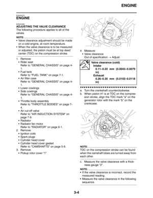 Page 87ENGINE
3-4
EAS20470
ENGINE
EAS20490
ADJUSTING THE VALVE CLEARANCE
The following procedure applies to all of the 
valves.
NOTE:
 Valve clearance adjustment should be made 
on a cold engine, at room temperature.
 When the valve clearance is to be measured 
or adjusted, the piston must be at top dead 
center (TDC) on the compression stroke.
1. Remove:
 Rider seat
Refer to GENERAL CHASSIS on page 4-
1.
 Fuel tank
Refer to FUEL TANK on page 7-1.
 Air filter case
Refer to GENERAL CHASSIS on page 4-
1.
...