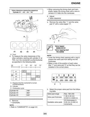 Page 88ENGINE
3-5
d. To measure the valve clearances of the 
other cylinders, starting with cylinder #1 at 
TDC, turn the crankshaft counterclockwise 
as specified in the following table.
▲▲▲▲▲▲▲▲▲▲▲▲▲▲▲▲▲▲▲▲▲▲▲▲▲▲▲▲▲▲
5. Remove:
 Camshafts
NOTE:
 Refer to CAMSHAFTS on page 5-9. When removing the timing chain and cam-
shafts, fasten the timing chain with a wire to 
retrieve it if it falls into the crankcase.
6. Adjust:
 Valve clearance
▼▼▼▼▼▼▼▼▼▼▼▼▼▼▼▼▼▼▼▼▼▼▼▼▼▼▼▼▼▼
a. Remove the valve lifter “1” and the...